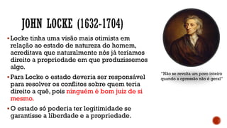 ▪Locke tinha uma visão mais otimista em
relação ao estado de natureza do homem,
acreditava que naturalmente nós já teríamos
direito a propriedade em que produzissemos
algo.
▪Para Locke o estado deveria ser responsável
para resolver os conflitos sobre quem teria
direito a quê, pois ninguém é bom juiz de si
mesmo.
▪O estado só poderia ter legitimidade se
garantisse a liberdade e a propriedade.
“Não se revolta um povo inteiro
quando a opressão não é geral”
 