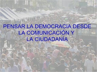 PENSAR LA DEMOCRACIA DESDE  LA COMUNICACIÓN Y  LA CIUDADANÍA  