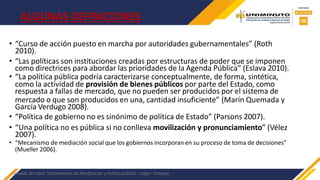 ALGUNAS DEFINICIONES
• “Curso de acción puesto en marcha por autoridades gubernamentales” (Roth
2010).
• “Las políticas son instituciones creadas por estructuras de poder que se imponen
como directrices para abordar las prioridades de la Agenda Pública” (Eslava 2010).
• “La política pública podría caracterizarse conceptualmente, de forma, sintética,
como la actividad de provisión de bienes públicos por parte del Estado, como
respuesta a fallas de mercado, que no pueden ser producidos por el sistema de
mercado o que son producidos en una, cantidad insuficiente” (Marín Quemada y
García Verdugo 2008).
• “Política de gobierno no es sinónimo de política de Estado” (Parsons 2007).
• “Una política no es pública si no conlleva movilización y pronunciamiento” (Vélez
2007).
• “Mecanismo de mediación social que los gobiernos incorporan en su proceso de toma de decisiones”
(Mueller 2006).
Extraído del Libro “Fundamentos de Planificación y Política pública – Edgar -Ortegón
 