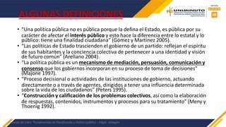 ALGUNAS DEFINICIONES
• “Una política pública no es pública porque la defina el Estado, es pública por su
carácter de afectar el interés público y esto hace la diferencia entre lo estatal y lo
público: tiene una finalidad ciudadana” (Gómez y Martínez 2005).
• “Las políticas de Estado trascienden el gobierno de un partido: reflejan el espíritu
de sus habitantes y la conciencia colectiva de pertenecer a una identidad y visión
de futuro común” (Arellano 2004).
• “La política pública es un mecanismo de mediación, persuasión, comunicación y
consenso que los gobiernos incorporan en su proceso de toma de decisiones”
(Majone 1997).
• “Proceso decisional o actividades de las instituciones de gobierno, actuando
directamente o a través de agentes, dirigidos a tener una influencia determinada
sobre la vida de los ciudadanos” (Peters 1995).
• “Construcción y calificación de los problemas colectivos, así como la elaboración
de respuestas, contenidos, instrumentos y procesos para su tratamiento” (Meny y
Thoenig 1992).
Extraído del Libro “Fundamentos de Planificación y Política pública – Edgar -Ortegón
 