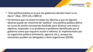 • “Una política pública es lo que los gobiernos deciden hacer o no
hacer” (Dye, 1972:18 y 1984:1)
• Un término que no existe en todos los idiomas y que en algunos
idiomas puede ser sinónimo de “política”. Una política pública define
un curso de acción consistente diseñado para alcanzar una meta u
objetivo, responder a un problema o problema identificado por el
gobierno como que requiere acción o reforma. Es implementado por
un organismo público (ministerio, agencia, etc.), aunque los
elementos pueden ser delegados a otros organismos (OCDE).
 