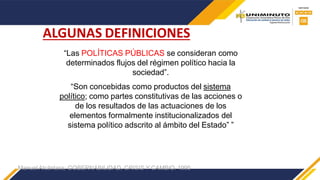 “Las POLÍTICAS PÚBLICAS se consideran como
determinados flujos del régimen político hacia la
sociedad”.
“Son concebidas como productos del sistema
político; como partes constitutivas de las acciones o
de los resultados de las actuaciones de los
elementos formalmente institucionalizados del
sistema político adscrito al ámbito del Estado” ”
Manuel Alcántara; GOBERNABILIDAD, CRISIS Y CAMBIO. 1995
ALGUNAS DEFINICIONES
 