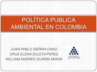 POLÍTICA PUBLICA
  AMBIENTAL EN COLOMBIA


  JUAN PABLO SIERRA CANO
  CRUZ ELENA ZULETA PEREZ
WILLIAM ANDRES GUARIN MARIN
 