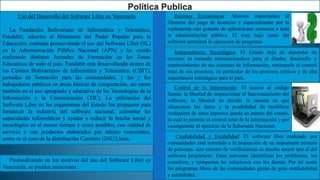 Uso del Desarrollo del Software Libre en Venezuela
La Fundación Bolivariana de Informática y Telemática,
Fundabit, adscrito al Ministerio del Poder Popular para la
Educación, continúa promoviendo el uso del Software Libre (SL)
en la Administración Pública Nacional (APN) y ha venido
realizando distintas Jornadas de Formación en las Zonas
Educativas de todo el país. Fundabit está desarrollando dentro de
los Centros Bolivarianos de Informática y Telemática, (CBIT),
jornadas de formación para las comunidades, y las y los
trabajadores públicos en áreas básicas de computación, así como
también en el uso apropiado y educativo de las Tecnologías de la
Información y la Comunicación (TIC). La utilización del
Software Libre en los organismos del Estado fue propuesto para
fortalecer la industria del software nacional, aumentar las
capacidades informáticas y ayudar a reducir la brecha social y
tecnológica en el menor tiempo y costo posibles, con calidad de
servicio y con productos elaborados por talento venezolano,
como es el caso de la distribución Canaima GNU/Linux.
Profundizando en los motivos del uso del Software Libre en
Venezuela, se pueden mencionar:
Confiabilidad y Estabilidad: El software libre realizado por
comunidades está sometido a la inspección de un importante número
de personas, este número de verificadores es mucho mayor que el del
software propietario. Estas personas identifican los problemas, los
resuelven, y comparten las soluciones con los demás. Por tal razón
los programas libres de las comunidades gozan de gran confiabilidad
y estabilidad.
Razones Económicas: Ahorros importantes al
liberarse del pago de licencias y especialmente por la
replicación casi gratuita de aplicaciones comunes a toda
la administración pública. El muy bajo costo del
software permitirá la ejecución de programa.
Independencia Tecnológica: El Estado deja de depender de
terceros (a menudo transnacionales) para el diseño, desarrollo y
mantenimiento de sus sistemas de información, retomando el control
total de sus procesos, en particular de los procesos críticos y de alta
importancia estratégica para el país.
Control de la Información: El acceso al código
fuente, la libertad de inspeccionar el funcionamiento del
software, la libertad de decidir la manera en que
almacenan los datos y la posibilidad de modificar
cualquiera de estos aspectos queda en manos del estado,
lo cual le permite el control total de la información y por
consiguiente el ejercicio de la Soberanía Nacional.
 