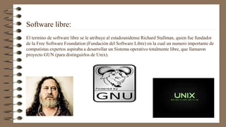 Software libre:
El termino de software libre se le atribuye al estadounidense Richard Stallman, quien fue fundador
de la Free Software Foundation (Fundación del Software Libre) en la cual un numero importante de
computistas expertos aspiraba a desarrollar un Sistema operativo totalmente libre, que llamaron
proyecto GUN (para distinguirlos de Unix).
 