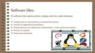 Software libre.
El software libre aporta ciertas ventajas entre las cuales destacan:
 Siempre tiene un mejoramiento y un desarrollo continuo.
 Permite la independencia tecnológica.
 Permite ahorrar en la adquisición, mantenimiento, y renovación de tecnologías.
 Permite ser copiado.
 Proporciona autonomía.
 