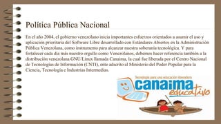 Política Pública Nacional
En el año 2004, el gobierno venezolano inicia importantes esfuerzos orientados a asumir el uso y
aplicación prioritaria del Software Libre desarrollado con Estándares Abiertos en la Administración
Pública Venezolana, como instrumento para alcanzar nuestra soberanía tecnológica. Y para
fortalecer cada día más nuestro orgullo como Venezolanos, debemos hacer referencia también a la
distribución venezolana GNU/Linux llamada Canaima, la cual fue liberada por el Centro Nacional
de Tecnologías de Información (CNTI), ente adscrito al Ministerio del Poder Popular para la
Ciencia, Tecnología e Industrias Intermedias.
 