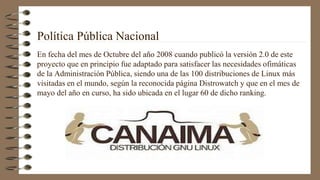 Política Pública Nacional
En fecha del mes de Octubre del año 2008 cuando publicó la versión 2.0 de este
proyecto que en principio fue adaptado para satisfacer las necesidades ofimáticas
de la Administración Pública, siendo una de las 100 distribuciones de Linux más
visitadas en el mundo, según la reconocida página Distrowatch y que en el mes de
mayo del año en curso, ha sido ubicada en el lugar 60 de dicho ranking.
 