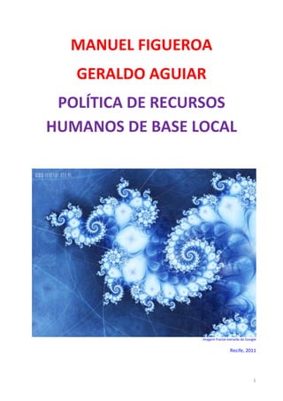 MANUEL FIGUEROA
   GERALDO AGUIAR
 POLÍTICA DE RECURSOS
HUMANOS DE BASE LOCAL




                 Imagem fractal extraída do Google


                                 Recife, 2011




                                                1
 