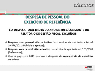CÁLCULOS




   É A DESPESA TOTAL BRUTA DO ANO DE 2011, CONSTANTE DO
           RELATÓRIO DE GESTÃO FISCAL, EXCLUÍDOS:

 Despesas com pessoal ativo e inativo das carreiras de que trata a Lei nº
  19.576/2011;(Policiais e agentes);
 Despesas com pessoal ativo e inativo da carreira de que trata a LC 65/2003
  (Defensores);
 Valores pagos em 2011 relativos a despesas de competência de exercícios
  anteriores.
 