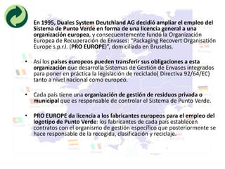• En 1995, Duales System Deutchland AG decidió ampliar el empleo del
  Sistema de Punto Verde en forma de una licencia general a una
  organización europea, y consecuentemente fundó la Organización
  Europea de Recuperación de Envases: “Packaging Recovert Organisatión
  Europe s.p.r.l. (PRO EUROPE)”, domiciliada en Bruselas.

• Así los países europeos pueden transferir sus obligaciones a esta
  organización que desarrolla Sistemas de Gestión de Envases integrados
  para poner en práctica la legislación de reciclado( Directiva 92/64/EC)
  tanto a nivel nacional como europeo.

• Cada país tiene una organización de gestión de residuos privada o
  municipal que es responsable de controlar el Sistema de Punto Verde.

• PRO EUROPE da licencia a los fabricantes europeos para el empleo del
  logotipo de Punto Verde: los fabricantes de cada país establecen
  contratos con el organismo de gestión específico que posteriormente se
  hace responsable de la recogida, clasificación y reciclaje.
 