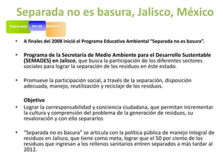 Separada no es basura, Jalisco, México

•   A finales del 2008 inició el Programa Educativo Ambiental “Separada no es basura”.

•   Programa de la Secretaría de Medio Ambiente para el Desarrollo Sustentable
    (SEMADES) en Jalisco, que busca la participación de los diferentes sectores
    sociales para lograr la separación de los residuos en éste estado.

•   Promueve la participación social, a través de la separación, disposición
    adecuada, manejo, reutilización y reciclaje de los residuos.

    Objetivo
•   Lograr la corresponsabilidad y conciencia ciudadana, que permitan incrementar
    la cultura y comprensión del problema de la generación de residuos, su
    revaloración y con ello separarlos

•   “Separada no es basura” se articula con la política pública de manejo integral de
    residuos en Jalisco, que tiene como meta, lograr que el 50 por ciento de los
    residuos que ingresan a los rellenos sanitarios entren separados a más tardar al
    2012.
 
