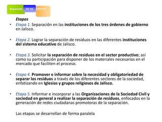 Etapas
  Etapas
• Etapa 1. Separación en las instituciones de los tres órdenes de gobierno
  en Jalisco.

• Etapa 2. Lograr la separación de residuos en las diferentes instituciones
  del sistema educativo de Jalisco.

• Etapa 3. Solicitar la separación de residuos en el sector productivo; así
  como su participación para disponer de los materiales necesarios en el
  mercado que faciliten el proceso.

• Etapa 4. Promover e informar sobre la necesidad y obligatoriedad de
  separar los residuos a través de los diferentes sectores de la sociedad,
  enfatizando en Iglesias y grupos religiosos de Jalisco.

• Etapa 5. Informar e incorporar a las Organizaciones de la Sociedad Civil y
  sociedad en general a realizar la separación de residuos, enfocados en la
  generación de redes ciudadanas promotoras de la separación.

   Las etapas se desarrollan de forma paralela
 