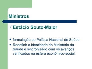 Ministros

 Estácio     Souto-Maior

   formulação da Política Nacional de Saúde.
   Redefinir a identidade do Ministério da
    Saúde e sincronizá-lo com os avanços
    verificados na esfera econômico-social.
 