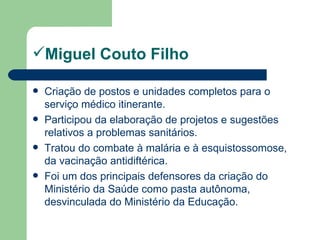 Miguel Couto Filho

   Criação de postos e unidades completos para o
    serviço médico itinerante.
   Participou da elaboração de projetos e sugestões
    relativos a problemas sanitários.
   Tratou do combate à malária e à esquistossomose,
    da vacinação antidiftérica.
   Foi um dos principais defensores da criação do
    Ministério da Saúde como pasta autônoma,
    desvinculada do Ministério da Educação.
 