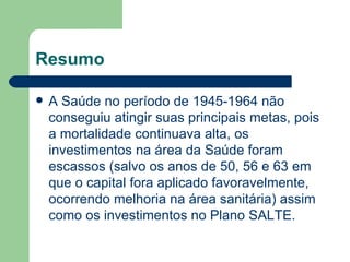Resumo

   A Saúde no período de 1945-1964 não
    conseguiu atingir suas principais metas, pois
    a mortalidade continuava alta, os
    investimentos na área da Saúde foram
    escassos (salvo os anos de 50, 56 e 63 em
    que o capital fora aplicado favoravelmente,
    ocorrendo melhoria na área sanitária) assim
    como os investimentos no Plano SALTE.
 