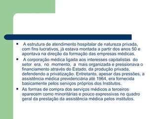     A estrutura de atendimento hospitalar de natureza privada,
    com fins lucrativos, já estava montada a partir dos anos 50 e
    apontava na direção da formação das empresas médicas.
    A corporação médica ligada aos interesses capitalistas do
    setor era, no momento, a mais organizada e pressionava o
    financiamento através do Estado, da produção privada,
    defendendo a privatização. Entretanto, apesar das pressões, a
    assistência médica previdenciária até 1964, era fornecida
    basicamente pelos serviços próprios dos Institutos.
   As formas de compra dos serviços médicos a terceiros
    aparecem como minoritárias e pouco expressivas no quadro
    geral da prestação da assistência médica pelos institutos.
 