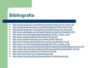Bibliografia
   http://portal.saude.gov.br/portal/saude/Gestor/area.cfm?id_area=126
   http://portalsaude.saude.gov.br/portalsaude/area/332/ministro.html
   http://portal.saude.gov.br/portal/arquivos/pdf/revista_the_lancet.pdf
   http://www.webartigos.com/artigos/historia-do-direito-do-trabalho/749/
   http://www.ccs.uel.br/espacoparasaude/v8n1/v8n1_artigo_3.pdf
   http://www.scielo.br/pdf/cp/v40n140/a1740140.pdf
   http://www.brasilrepublicano.com.br/files/1946-1964.pdf
   http://www.fnepas.org.br/pdf/servico_social_saude/texto1-5.pdf
   http://www.ccs.uel.br/espacoparasaude/v8n1/v8n1_artigo_3.pdf
   http://cpdoc.fgv.br/producao/dossies/AEraVargas2/biografias/Miguel_Couto_Filho
   http://cpdoc.fgv.br/producao/dossies/AEraVargas2/biografias/Mario_Pinotti
   http://www.scielo.br/pdf/es/v27n97/a04v2797.pdf
   http://www.tecnoenf.com.br/apostilas/sus.pdf
   http://www.farmacia.ufmg.br/cespmed/text1.htm#redemocratiz
 