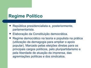 Regime Político
   República presidencialista e, posteriormente,
    parlamentarista.
   Elaboração da Constituição democrática.
   Regime democrático na teoria e populista na prática
    (utilização da demagogia para ampliar o apoio
    popular). Marcado pelas eleições diretas para os
    principais cargos políticos, pelo pluripartidarismo e
    pela liberdade de atuação da imprensa, das
    agremiações políticas e dos sindicatos.
 
