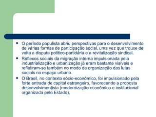    O período populista abriu perspectivas para o desenvolvimento
    de várias formas de participação social, uma vez que trouxe de
    volta a disputa político-partidária e a revitalização sindical.
   Reflexos sociais da migração interna impulsionada pela
    industrialização e urbanização já eram bastante visíveis e
    refletiram-se também no modo de organização das lutas
    sociais no espaço urbano.
   O Brasil, no contexto sócio-econômico, foi impulsionado pela
    forte entrada de capital estrangeiro, favorecendo a proposta
    desenvolvimentista (modernização econômica e institucional
    organizada pelo Estado).
 