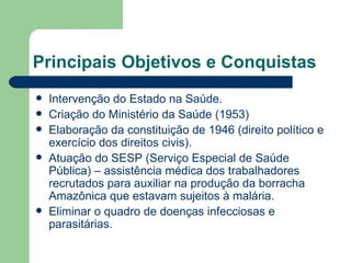 Principais Objetivos e Conquistas
   Intervenção do Estado na Saúde.
   Criação do Ministério da Saúde (1953)
   Elaboração da constituição de 1946 (direito político e
    exercício dos direitos civis).
   Atuação do SESP (Serviço Especial de Saúde
    Pública) – assistência médica dos trabalhadores
    recrutados para auxiliar na produção da borracha
    Amazônica que estavam sujeitos à malária.
   Eliminar o quadro de doenças infecciosas e
    parasitárias.
 