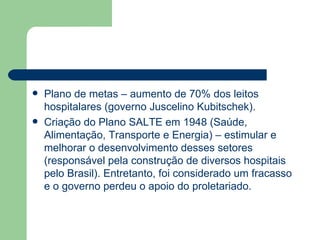    Plano de metas – aumento de 70% dos leitos
    hospitalares (governo Juscelino Kubitschek).
   Criação do Plano SALTE em 1948 (Saúde,
    Alimentação, Transporte e Energia) – estimular e
    melhorar o desenvolvimento desses setores
    (responsável pela construção de diversos hospitais
    pelo Brasil). Entretanto, foi considerado um fracasso
    e o governo perdeu o apoio do proletariado.
 