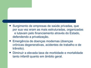    Surgimento de empresas de saúde privadas, que
    por sua vez eram as mais estruturadas, organizadas
      e lutavam pelo financiamento através do Estado,
    defendendo a privatização.
   Emergência de doenças modernas (doenças
    crônicas degenerativas, acidentes de trabalho e de
    trânsito).
   Diminuir a elevada taxa de morbidade e mortalidade
    tanto infantil quanto em âmbito geral.
 