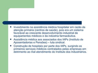    Investimento na assistência médica hospitalar em razão da
    atenção primária (centros de saúde), pois era um sistema
    favorável ao crescente desenvolvimento industrial de
    equipamentos médicos e da indústria farmacêutica.
   Assistência médica aos associados dos IAPs (Instituto de
    Aposentadorias e Pensões) – luta sindical.
   Construção de hospitais por parte dos IAPs, surgindo os
    primeiros serviços médicos contratados pelas empresas em
    detrimento ao mal atendimento do Instituto dos Industriários.
 