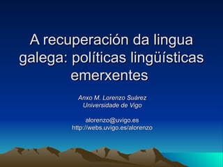 A recuperación da lingua galega: políticas lingüísticas emerxentes   Anxo M. Lorenzo Suárez Universidade de Vigo [email_address] http://webs.uvigo.es/alorenzo 