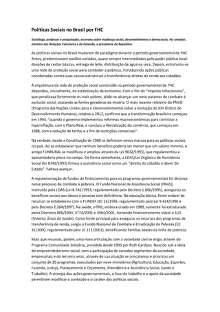 Políticas Sociais no Brasil por FHC
Sociólogo, professor e pesquisador, escreveu sobre mudança social, desenvolvimento e democracia. Foi senador,
ministro das Relações Exteriores e da Fazenda, e presidente da República.
As políticas sociais no Brasil mudaram de paradigma durante o período governamental de FHC.
Antes, predominavam auxílios variados, quase sempre intermediados pelo poder público local:
doações de cestas básicas, entrega de leite, distribuição de água na seca. Depois, estruturou-se
uma rede de proteção social para combater a pobreza, introduzindo ações públicas
coordenadas contra suas causas estruturais e transferências diretas de renda aos cidadãos.
A arquitetura da rede de proteção social construída no período governamental de FHC
dependeu, inicialmente, da estabilização da economia. Com o fim do “imposto inflacionário”,
que penalizava fortemente os mais pobres, pôde-se alcançar um novo patamar de combate à
exclusão social, atacando as fontes geradoras da miséria. O mais recente relatório do PNUD
(Programa das Nações Unidas para o Desenvolvimento) sobre a evolução do IDH (Índice de
Desenvolvimento Humano), relativo a 2012, confirma que a transformação brasileira começou
em 1994, “quando o governo implementou reformas macroeconômicas para controlar a
hiperinflação, com o Plano Real, e concluiu a liberalização do comércio, que começou em
1988, com a redução de tarifas e a fim de restrições comerciais”.
Na verdade, desde a Constituição de 1988 se definiram novos marcos para as políticas sociais
no país. Ao se estabelecer que nenhum benefício poderia ser menor que um salário mínimo, o
antigo FUNRURAL se modificou e ampliou através da Lei 9032/1995), que regulamentou a
aposentadoria plena no campo. De forma semelhante, a LOAS/Lei Orgânica de Assistência
Social (lei 8742/1993) firmou a assistência social como um “direito do cidadão e dever do
Estado”. Faltava avançar.
A regulamentação de fundos de financiamento para os programas governamentais foi decisiva
nesse processo de combate à pobreza. O Fundo Nacional de Assistência Social (FNAS),
instituído pela LOAS (Lei 8.742/1993, regulamentado pelo Decreto 1.606/1995), assegurou os
benefícios sociais aos idosos e pessoas com deficiência. Na educação básica, fonte estável de
recursos se estabeleceu com o FUNDEF (EC 14/1996, regulamentado pela Lei 9.424/1996 e
pelo Decreto 2.264/1997). Na saúde, o FNS, embora criado em 1989, somente foi estruturado
pelos Decretos 806/1993, 3774/2001 e 3964/2001, tornando financeiramente viável o SUS
(Sistema Único de Saúde). Como fonte principal para assegurar os recursos dos programas de
transferência de renda, surgiu o Fundo Nacional de Combate e Erradicação da Pobreza (EC
31/2000, regulamentado pela LC 111/2001), beneficiando famílias abaixo da linha de pobreza.
Mais que recursos, porém, uma nova articulação com a sociedade civil se erigiu através do
Programa Comunidade Solidária, presidida desde 1995 por Ruth Cardoso. Nascido sob a ideia
do empreendedorismo social, com a participação de variados segmentos da sociedade,
empresariais e do terceiro setor, através de sua atuação se concatenou e priorizou um
conjunto de 20 programas, executados por nove ministérios (Agricultura, Educação, Esportes,
Fazenda, Justiça, Planejamento e Orçamento, Previdência e Assistência Social, Saúde e
Trabalho). A sinergia das ações governamentais, o foco de trabalho e o apoio da sociedade
permitiram modificar o conteúdo e o caráter das políticas sociais.
 