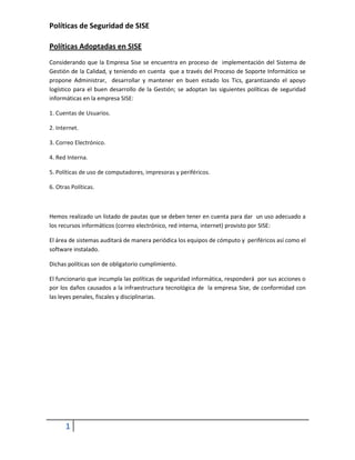 Políticas de Seguridad de SISE

Políticas Adoptadas en SISE
Considerando que la Empresa Sise se encuentra en proceso de implementación del Sistema de
Gestión de la Calidad, y teniendo en cuenta que a través del Proceso de Soporte Informático se
propone Administrar, desarrollar y mantener en buen estado los Tics, garantizando el apoyo
logístico para el buen desarrollo de la Gestión; se adoptan las siguientes políticas de seguridad
informáticas en la empresa SISE:

1. Cuentas de Usuarios.

2. Internet.

3. Correo Electrónico.

4. Red Interna.

5. Políticas de uso de computadores, impresoras y periféricos.

6. Otras Políticas.



Hemos realizado un listado de pautas que se deben tener en cuenta para dar un uso adecuado a
los recursos informáticos (correo electrónico, red interna, internet) provisto por SISE:

El área de sistemas auditará de manera periódica los equipos de cómputo y periféricos así como el
software instalado.

Dichas políticas son de obligatorio cumplimiento.

El funcionario que incumpla las políticas de seguridad informática, responderá por sus acciones o
por los daños causados a la infraestructura tecnológica de la empresa Sise, de conformidad con
las leyes penales, fiscales y disciplinarias.




      1
 