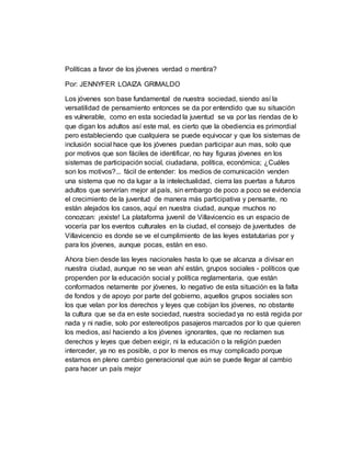 Políticas a favor de los jóvenes verdad o mentira?
Por: JENNYFER LOAIZA GRIMALDO
Los jóvenes son base fundamental de nuestra sociedad, siendo así la
versatilidad de pensamiento entonces se da por entendido que su situación
es vulnerable, como en esta sociedad la juventud se va por las riendas de lo
que digan los adultos así este mal, es cierto que la obediencia es primordial
pero estableciendo que cualquiera se puede equivocar y que los sistemas de
inclusión social hace que los jóvenes puedan participar aun mas, solo que
por motivos que son fáciles de identificar, no hay figuras jóvenes en los
sistemas de participación social, ciudadana, política, económica; ¿Cuáles
son los motivos?... fácil de entender: los medios de comunicación venden
una sistema que no da lugar a la intelectualidad, cierra las puertas a futuros
adultos que servirían mejor al país, sin embargo de poco a poco se evidencia
el crecimiento de la juventud de manera más participativa y pensante, no
están alejados los casos, aquí en nuestra ciudad, aunque muchos no
conozcan: ¡existe! La plataforma juvenil de Villavicencio es un espacio de
vocería par los eventos culturales en la ciudad, el consejo de juventudes de
Villavicencio es donde se ve el cumplimiento de las leyes estatutarias por y
para los jóvenes, aunque pocas, están en eso.
Ahora bien desde las leyes nacionales hasta lo que se alcanza a divisar en
nuestra ciudad, aunque no se vean ahí están, grupos sociales - políticos que
propenden por la educación social y política reglamentaria, que están
conformados netamente por jóvenes, lo negativo de esta situación es la falta
de fondos y de apoyo por parte del gobierno, aquellos grupos sociales son
los que velan por los derechos y leyes que cobijan los jóvenes, no obstante
la cultura que se da en este sociedad, nuestra sociedad ya no está regida por
nada y ni nadie, solo por estereotipos pasajeros marcados por lo que quieren
los medios, así haciendo a los jóvenes ignorantes, que no reclamen sus
derechos y leyes que deben exigir, ni la educación o la religión pueden
interceder, ya no es posible, o por lo menos es muy complicado porque
estamos en pleno cambio generacional que aún se puede llegar al cambio
para hacer un país mejor
 