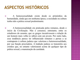  A homossexualidade existe desde os primórdios da
humanidade, ainda que em nenhuma época, a sociedade ou cultura
tenha sido a prática sexual predominante.
 A homossexualidade era praticada pelos romanos, desde o
início da Civilização. Não é consenso, entretanto, entre os
estudiosos do assunto, que os gregos incentivassem a relação de
um homem mais velho (e sábio) com um jovem. Por outro lado,
essa tendência parece ter influenciado romanos e persas a se
contraposto à cultura judaica que valorizou a heterossexualidade,
por sua função procriadora. A tradição judaica se transmitiu aos
cristãos que, no entanto valorizaram acima de qualquer tipo de
prática sexual, a manutenção da castidade.
 
