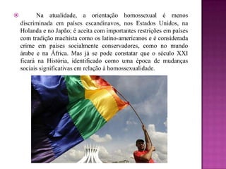  Na atualidade, a orientação homossexual é menos
discriminada em países escandinavos, nos Estados Unidos, na
Holanda e no Japão; é aceita com importantes restrições em países
com tradição machista como os latino-americanos e é considerada
crime em países socialmente conservadores, como no mundo
árabe e na África. Mas já se pode constatar que o século XXI
ficará na História, identificado como uma época de mudanças
sociais significativas em relação à homossexualidade.
 