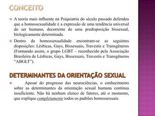  A teoria mais influente na Psiquiatria do século passado defendeu
que a homossexualidade é a expressão de uma tendência universal
do ser humano, decorrente de uma predisposição bissexual,
biologicamente determinada.
 Dentro da homossexualidade encontram-se as seguintes
disposições: Lésbicas, Gays, Bissexuais, Travestis e Transgêneros
(Formando assim, o grupo LGBT – reconhecido pela Associação
Brasileira de Lésbicas, Gays, Bissexuais, Travestis e Transgêneros
“ABGLT”).
 Apesar do progresso das neurociências, o conhecimento
sobre as determinantes da orientação sexual humana continua
insuficiente. Não há nenhum elenco de fatores, até o momento,
que explique completamente todos os padrões homossexuais.
 