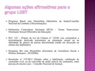 Programa Brasil sem Homofobia (Ministério da Saúde/Conselho
Nacional de Combate à Discriminação);
 Parâmetros Curriculares Nacionais (PCN) – Temas Transversais:
Orientação Sexual (Ministério da Educação)
 PLC 122 – Projeto de Lei da Câmara nº 122/06 visa criminalizar a
discriminação motivada unicamente na orientação sexual ou na
identidade de gênero da pessoa discriminada (ainda em discussão na
câmara dos deputados);
 Programa Rio sem Homofobia (Secretaria de Assistência Social e
Direitos Humanos - SEASDH);
 Resolução nº 175/2013 (Dispõe sobre a habilitação, celebração de
casamento civil, ou de conversão de união estável em casamento, entre
pessoas de mesmo sexo – Conselho Nacional de Justiça).
 