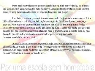 Para muitos professores com os quais houve e há convivência, os alunos
são geralmente, caracterizados pelo negativo. Alguns destes professores já trazem
consigo uma definição de como os jovens deveriam ser e agir.
Um fato relevante para o interesse no estudo de jovens homossexuais foi à
dificuldade de convivência, socialização ou angústia do aluno dentro do espaço
escolar. Não poder se expressar, ser rotulado, ser alvo de bullying homofóbico –
leia-se brincadeirinhas de mau gosto em salas de aula – tanto por parte dos colegas
quanto dos professores, chamou a atenção para o trabalho que a escola está ou não
fazendo quanto à discussão da sexualidade e por consequência da
homossexualidade em seu meio.
A escola deve ser um espaço onde seja possível experimentar e vivenciar a
diversidade. A escola é um espaço de formação crítica e de direito para todo o
cidadão. Um lugar onde podemos descobrir, através do convívio, nossas afinidades,
nossas vontades e a nossa forma de ser...
 