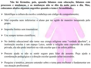 Não há fórmulas, pois, quando lidamos com educação, lidamos com
processos e mudanças, e as mudanças não se dão da noite para o dia. Mas,
colocamos abaixo algumas sugestões quando o tema é Sexualidade...
 Identifique a cultura da escola e estabeleça um código de comportamento;
 Não exponha nem inferiorize o aluno por ter agido de maneiro inesperada pelo
grupo;
 Imponha limites sem traumatizar;
 Use sempre termos científicos;
 No âmbito educacional não torne sua crença religiosa uma “verdade absoluta”, a
instituição escolar é um espaço Laico, sendo a religião uma expressão da esfera
privada, ela não pode interferir na vida escolar que é de esfera pública.
 Procure ajuda se não se sentir seguro para falar do assunto. Peça ajuda a
coordenação pedagógica e a direção escolar quando achar necessário.
 Pesquise a temática, procure entender sobre o tema para melhorar e fundamentar em
sua atuação profissional.
 