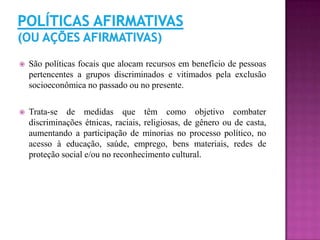  São políticas focais que alocam recursos em benefício de pessoas
pertencentes a grupos discriminados e vitimados pela exclusão
socioeconômica no passado ou no presente.
 Trata-se de medidas que têm como objetivo combater
discriminações étnicas, raciais, religiosas, de gênero ou de casta,
aumentando a participação de minorias no processo político, no
acesso à educação, saúde, emprego, bens materiais, redes de
proteção social e/ou no reconhecimento cultural.
 