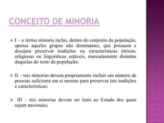 I – o termo minoria inclui, dentro do conjunto da população,
apenas aqueles grupos não dominantes, que possuem e
desejam preservar tradições ou características étnicas,
religiosas ou linguísticas estáveis, marcadamente distintas
daquelas do resto da população;
 II – tais minorias devem propriamente incluir um número de
pessoas suficiente em si mesmo para preservar tais tradições
e características;
 III – tais minorias devem ser leais ao Estado dos quais
sejam nacionais;
 