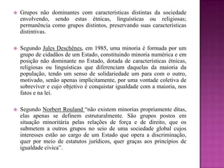  Grupos não dominantes com características distintas da sociedade
envolvendo, sendo estas étnicas, linguísticas ou religiosas;
permanência como grupos distintos, preservando suas características
distintivas.
 Segundo Jules Deschênes, em 1985, uma minoria é formada por um
grupo de cidadãos de um Estado, constituindo minoria numérica e em
posição não dominante no Estado, dotada de características étnicas,
religiosas ou linguísticas que diferenciam daquelas da maioria da
população, tendo um senso de solidariedade um para com o outro,
motivado, senão apenas implicitamente, por uma vontade coletiva de
sobreviver e cujo objetivo é conquistar igualdade com a maioria, nos
fatos e na lei.
 Segundo Norbert Rouland “não existem minorias propriamente ditas,
elas apenas se definem estruturalmente. São grupos postos em
situação minoritária pelas relações de força e de direito, que os
submetem a outros grupos no seio de uma sociedade global cujos
interesses estão ao cargo de um Estado que opera a discriminação,
quer por meio de estatutos jurídicos, quer graças aos princípios de
igualdade cívica”.
 