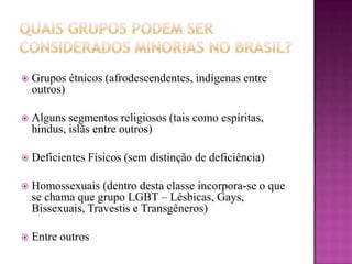  Grupos étnicos (afrodescendentes, indígenas entre
outros)
 Alguns segmentos religiosos (tais como espíritas,
hindus, islãs entre outros)
 Deficientes Físicos (sem distinção de deficiência)
 Homossexuais (dentro desta classe incorpora-se o que
se chama que grupo LGBT – Lésbicas, Gays,
Bissexuais, Travestis e Transgêneros)
 Entre outros
 