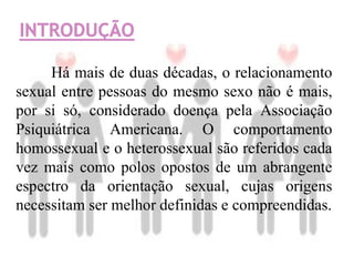Há mais de duas décadas, o relacionamento
sexual entre pessoas do mesmo sexo não é mais,
por si só, considerado doença pela Associação
Psiquiátrica Americana. O comportamento
homossexual e o heterossexual são referidos cada
vez mais como polos opostos de um abrangente
espectro da orientação sexual, cujas origens
necessitam ser melhor definidas e compreendidas.
 