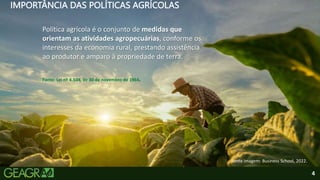 4
IMPORTÂNCIA DAS POLÍTICAS AGRÍCOLAS
Política agrícola é o conjunto de medidas que
orientam as atividades agropecuárias, conforme os
interesses da economia rural, prestando assistência
ao produtor e amparo à propriedade de terra.
Fonte: Lei nº 4.504, de 30 de novembro de 1964.
Fonte imagem: Business School, 2022.
 