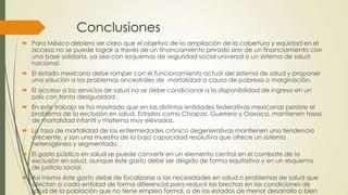 Conclusiones
 Para México debiera ser claro que el objetivo de la ampliación de la cobertura y equidad en el
acceso no se puede lograr a través de un financiamiento privado sino de un financiamiento con
una base solidaria, ya sea con esquemas de seguridad social universal o un sistema de salud
nacional.
 El estado mexicano debe romper con el funcionamiento actual del sistema de salud y proponer
una solución a los problemas ancestrales de mortalidad a causa de pobreza o marginación.
 El acceso a los servicios de salud no se debe condicionar a la disponibilidad de ingreso en un
país con tanta desigualdad .
 En este trabajo se ha mostrado que en las distintas entidades federativas mexicanas persiste el
problema de la exclusión en salud. Estados como Chiapas, Guerrero y Oaxaca, mantienen tasas
de mortalidad infantil y materna muy elevadas.
 La tasa de mortalidad de las enfermedades crónico degenerativas mantienen una tendencia
creciente, y son una muestra de la baja capacidad resolutiva que ofrece un sistema
heterogéneo y segmentado.
 El gasto público en salud se puede convertir en un elemento central en el combate de la
exclusión en salud, aunque éste gasto debe ser dirigido de forma equitativa y en un esquema
de justicia social.
 Así mismo éste gasto debe de focalizarse a las necesidades en salud o problemas de salud que
afectan a cada entidad de forma diferencial para reducir las brechas en las condiciones de
salud de la población que no tiene empleo formal, o de los estados de menor desarrollo o bien
 