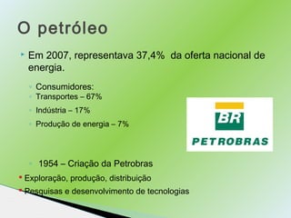 O petróleo 
 Em 2007, representava 37,4% da oferta nacional de 
energia. 
◦ Consumidores: 
◦ Transportes – 67% 
◦ Indústr...