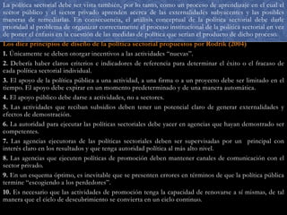 La política sectorial debe ser vista también, por lo tanto, como un proceso de aprendizaje en el cual el
sector público y el sector privado aprenden acerca de las externalidades subyacentes y las posibles
maneras de remediarlas. En consecuencia, el análisis conceptual de la política sectorial debe darle
prioridad al problema de organizar correctamente el proceso institucional de la política sectorial en vez
de poner el énfasis en la cuestión de las medidas de política que serían el producto de dicho proceso.
Los diez principios de diseño de la política sectorial propuestos por Rodrik (2004)
1. Únicamente se deben otorgar incentivos a las actividades “nuevas”.
2. Debería haber claros criterios e indicadores de referencia para determinar el éxito o el fracaso de
cada política sectorial individual.
3. El apoyo de la política pública a una actividad, a una firma o a un proyecto debe ser limitado en el
tiempo. El apoyo debe expirar en un momento predeterminado y de una manera automática.
4. El apoyo público debe darse a actividades, no a sectores.
5. Las actividades que reciban subsidios deben tener un potencial claro de generar externalidades y
efectos de demostración.
6. La autoridad para ejecutar las políticas sectoriales debe yacer en agencias que hayan demostrado ser
competentes.
7. Las agencias ejecutoras de las políticas sectoriales deben ser supervisadas por un principal con
interés claro en los resultados y que tenga autoridad política al más alto nivel.
8. Las agencias que ejecuten políticas de promoción deben mantener canales de comunicación con el
sector privado.
9. En un esquema óptimo, es inevitable que se presenten errores en términos de que la política pública
termine “escogiendo a los perdedores”.
10. Es necesario que las actividades de promoción tenga la capacidad de renovarse a sí mismas, de tal
manera que el ciclo de descubrimiento se convierta en un ciclo continuo.

 