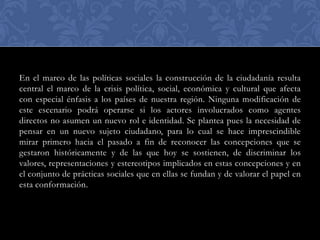 En el marco de las políticas sociales la construcción de la ciudadanía resulta
central el marco de la crisis política, social, económica y cultural que afecta
con especial énfasis a los países de nuestra región. Ninguna modificación de
este escenario podrá operarse si los actores involucrados como agentes
directos no asumen un nuevo rol e identidad. Se plantea pues la necesidad de
pensar en un nuevo sujeto ciudadano, para lo cual se hace imprescindible
mirar primero hacia el pasado a fin de reconocer las concepciones que se
gestaron históricamente y de las que hoy se sostienen, de discriminar los
valores, representaciones y estereotipos implicados en estas concepciones y en
el conjunto de prácticas sociales que en ellas se fundan y de valorar el papel en
esta conformación.

 