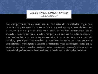 ¿QUÉ SON LAS COMPETENCIAS
CIUDADANAS?

Las competencias ciudadanas son el conjunto de habilidades cognitivas,
emocionales y comunicativas, conocimientos y actitudes que, articulados entre
sí, hacen posible que el ciudadano actúe de manera constructiva en la
sociedad. Las competencias ciudadanas permiten que los ciudadanos respeten
y defiendan los derechos humanos, contribuyan activamente a la convivencia
pacífica, participen responsable y constructivamente en los procesos
democráticos y respeten y valoren la pluralidad y las diferencias, tanto en su
entorno cercano (familia, amigos, aula, institución escolar), como en su
comunidad, país o a nivel internacional, e implementación de las políticas .

 