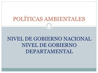 POLÍTICAS AMBIENTALES
NIVEL DE GOBIERNO NACIONAL
NIVEL DE GOBIERNO
DEPARTAMENTAL
 